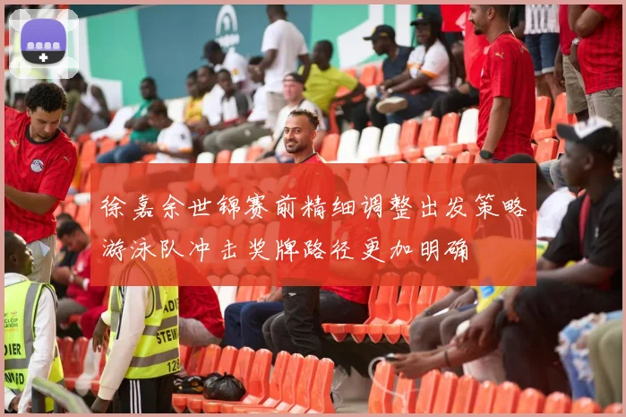 徐嘉余世锦赛前精细调整出发策略游泳队冲击奖牌路径更加明确