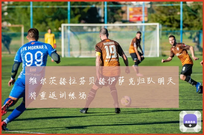 维尔茨赫拉芬贝赫伊萨克归队明天将重返训练场